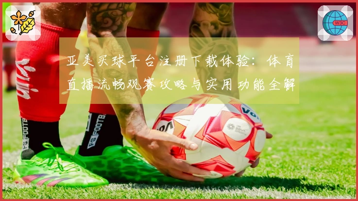 亚美买球平台注册下载体验：体育直播流畅观赛攻略与实用功能全解析