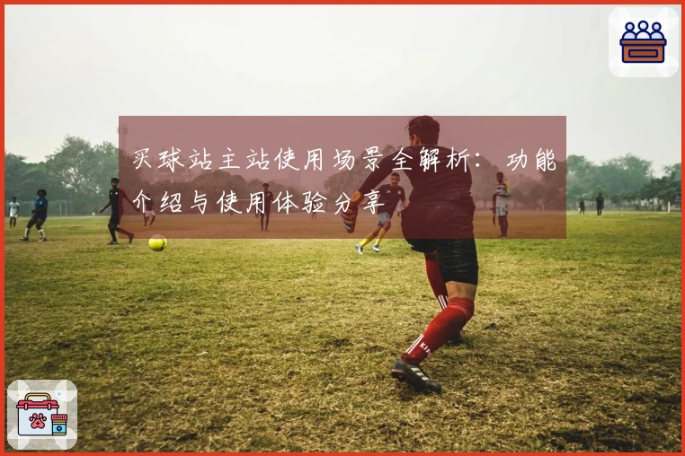 买球站主站使用场景全解析:功能介绍与使用体验分享