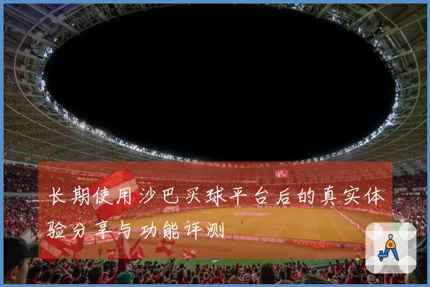 长期使用沙巴买球平台后的真实体验分享与功能评测